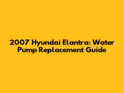 2007 Hyundai Elantra: Water Pump Replacement Guide