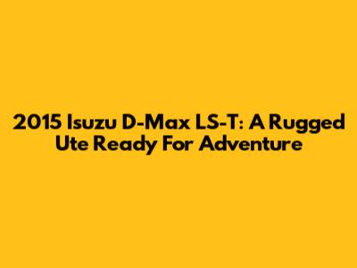 2015 Isuzu D-Max LS-T: A Rugged Ute Ready For Adventure