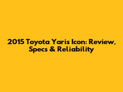 2015 Toyota Yaris Icon: Review, Specs & Reliability