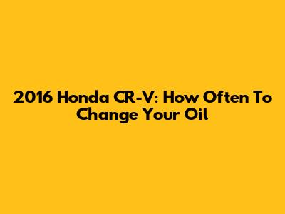 2016 Honda CR-V: How Often To Change Your Oil