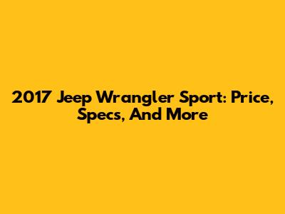 2017 Jeep Wrangler Sport: Price, Specs, And More