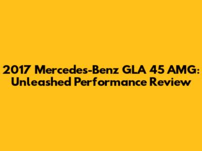 2017 Mercedes-Benz GLA 45 AMG: Unleashed Performance Review