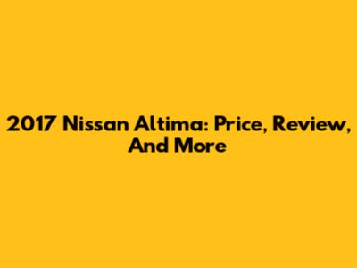 2017 Nissan Altima: Price, Review, And More