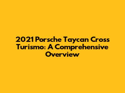 2021 Porsche Taycan Cross Turismo: A Comprehensive Overview