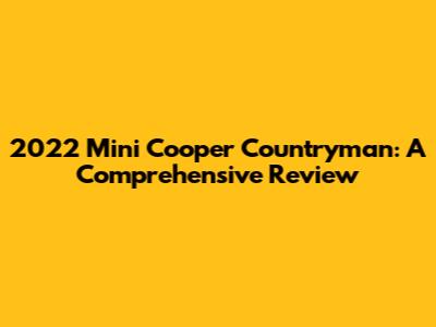 2022 Mini Cooper Countryman: A Comprehensive Review