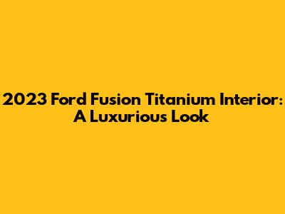 2023 Ford Fusion Titanium Interior: A Luxurious Look