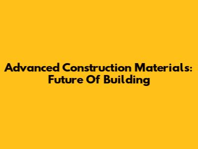 Advanced Construction Materials: Future Of Building