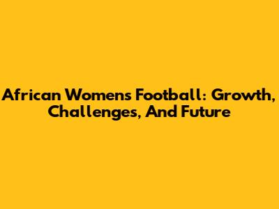 African Women's Football: Growth, Challenges, And Future
