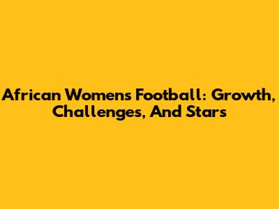 African Women's Football: Growth, Challenges, And Stars