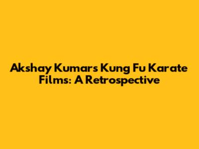 Akshay Kumar's Kung Fu Karate Films: A Retrospective