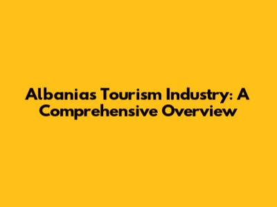 Albania's Tourism Industry: A Comprehensive Overview