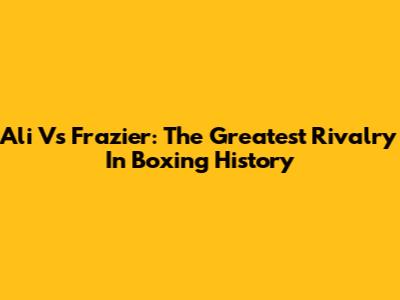 Ali Vs Frazier: The Greatest Rivalry In Boxing History