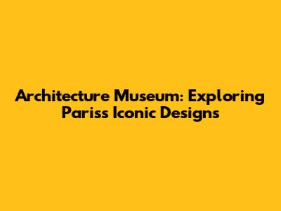 Architecture Museum: Exploring Paris's Iconic Designs