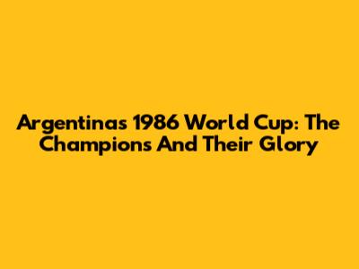 Argentina's 1986 World Cup: The Champions And Their Glory