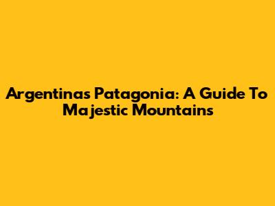 Argentina's Patagonia: A Guide To Majestic Mountains