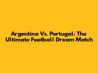 Argentina Vs. Portugal: The Ultimate Football Dream Match