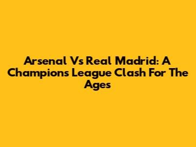 Arsenal Vs Real Madrid: A Champions League Clash For The Ages