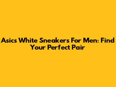 Asics White Sneakers For Men: Find Your Perfect Pair