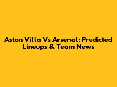 Aston Villa Vs Arsenal: Predicted Lineups & Team News
