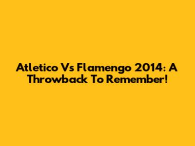 Atletico Vs Flamengo 2014: A Throwback To Remember!