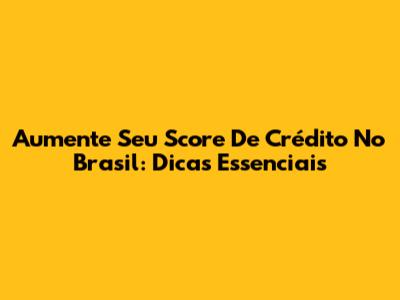 Aumente Seu Score De Crédito No Brasil: Dicas Essenciais