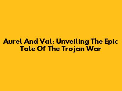 Aurel And Val: Unveiling The Epic Tale Of The Trojan War