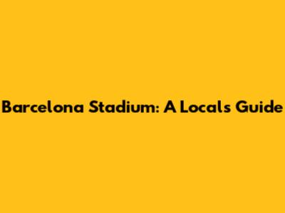 Barcelona Stadium: A Local's Guide