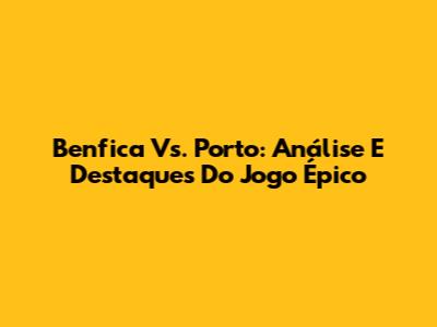 Benfica Vs. Porto: Análise E Destaques Do Jogo Épico
