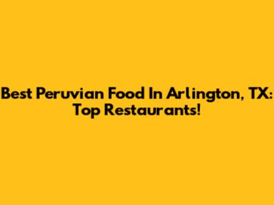 Best Peruvian Food In Arlington, TX: Top Restaurants!
