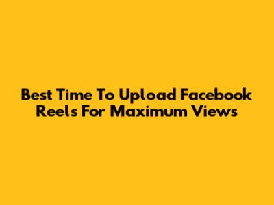 Best Time To Upload Facebook Reels For Maximum Views
