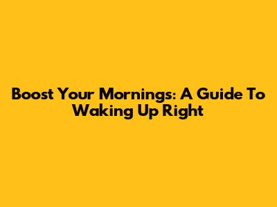 Boost Your Mornings: A Guide To Waking Up Right