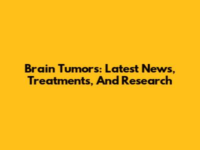 Brain Tumors: Latest News, Treatments, And Research