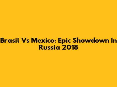 Brasil Vs Mexico: Epic Showdown In Russia 2018