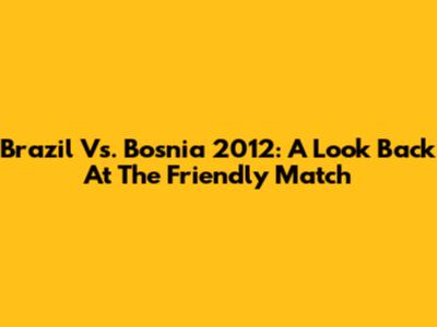Brazil Vs. Bosnia 2012: A Look Back At The Friendly Match