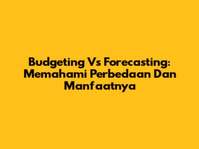 Budgeting Vs Forecasting: Memahami Perbedaan Dan Manfaatnya