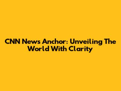 CNN News Anchor: Unveiling The World With Clarity