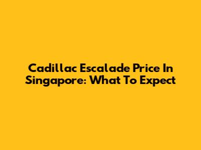Cadillac Escalade Price In Singapore: What To Expect