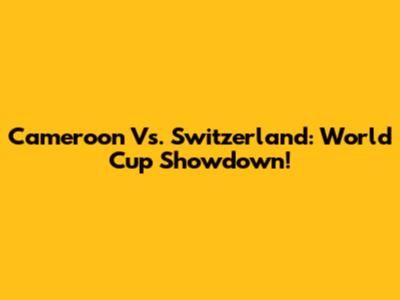 Cameroon Vs. Switzerland: World Cup Showdown!