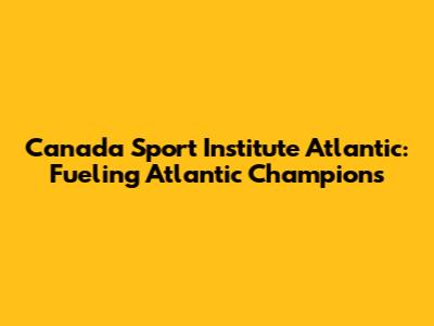 Canada Sport Institute Atlantic: Fueling Atlantic Champions