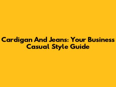 Cardigan And Jeans: Your Business Casual Style Guide