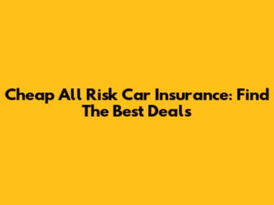 Cheap All Risk Car Insurance: Find The Best Deals