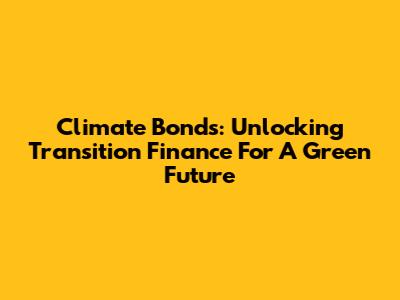 Climate Bonds: Unlocking Transition Finance For A Green Future