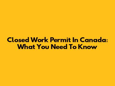 Closed Work Permit In Canada: What You Need To Know