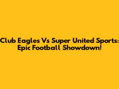 Club Eagles Vs Super United Sports: Epic Football Showdown!
