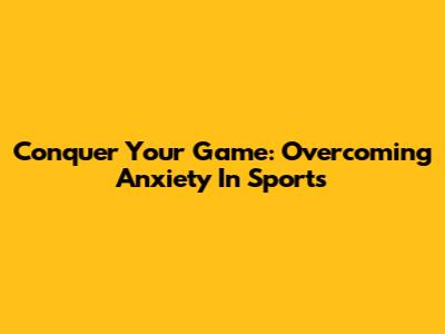 Conquer Your Game: Overcoming Anxiety In Sports