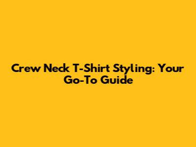 Crew Neck T-Shirt Styling: Your Go-To Guide