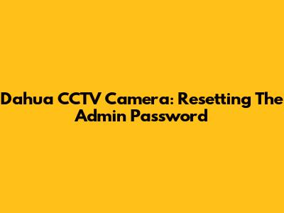 Dahua CCTV Camera: Resetting The Admin Password