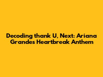 Decoding 'thank U, Next': Ariana Grande's Heartbreak Anthem