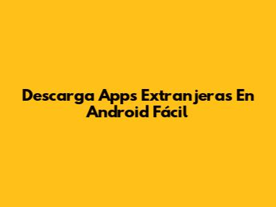 Descarga Apps Extranjeras En Android Fácil