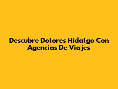 Descubre Dolores Hidalgo Con Agencias De Viajes
